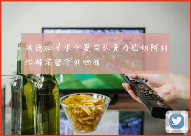 埃德松寻求今夏离队费内巴切阿利松确定留守利物浦