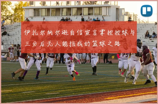 伊扎尔纳尔逊自信宣言掌控控球与三分后无人能挡我的篮球之路