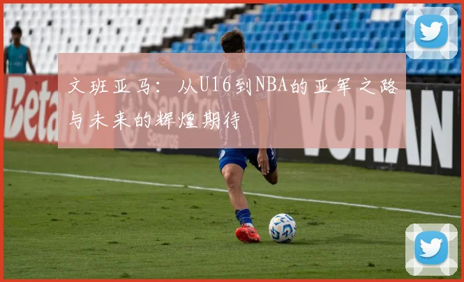 文班亚马：从U16到NBA的亚军之路与未来的辉煌期待