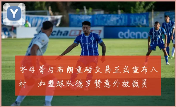 字母哥与布朗重磅交易正式宣布八村塁加盟球队德罗赞意外被裁员