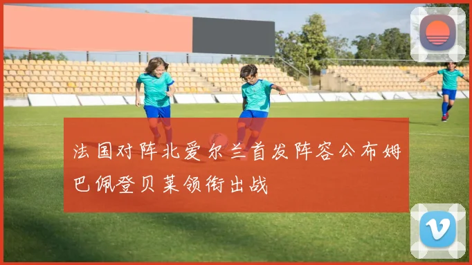 法国对阵北爱尔兰首发阵容公布姆巴佩登贝莱领衔出战