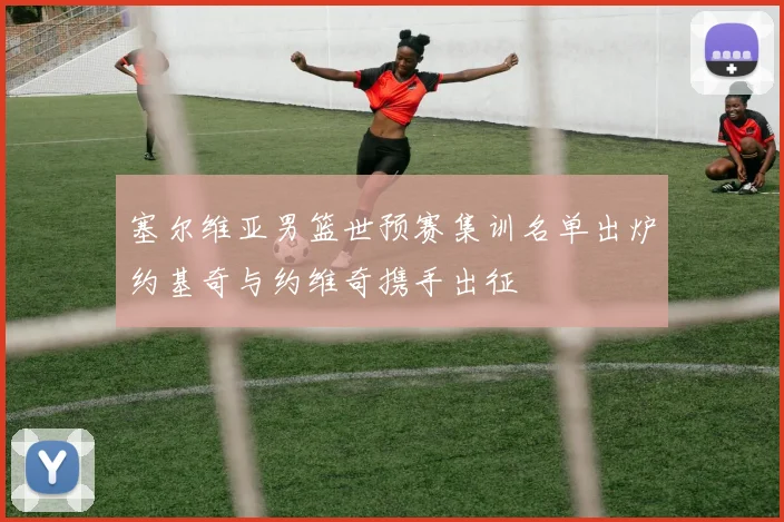 塞尔维亚男篮世预赛集训名单出炉约基奇与约维奇携手出征
