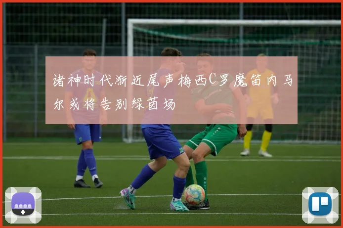 诸神时代渐近尾声梅西C罗魔笛内马尔或将告别绿茵场