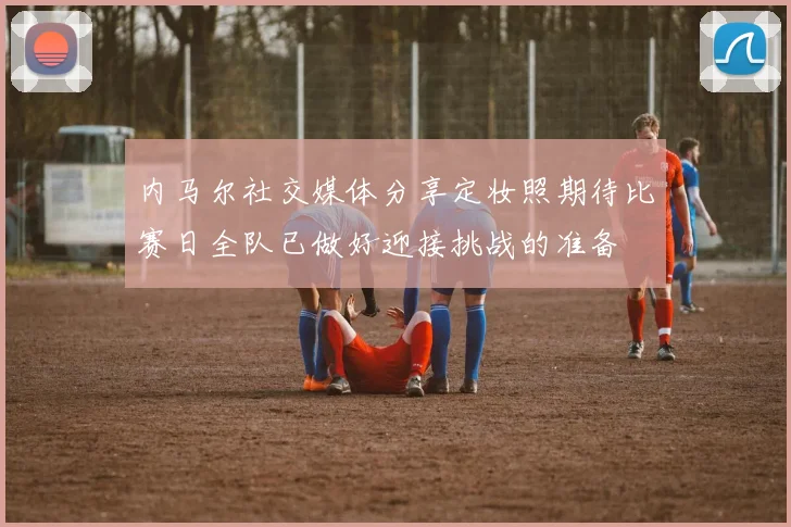 内马尔社交媒体分享定妆照期待比赛日全队已做好迎接挑战的准备