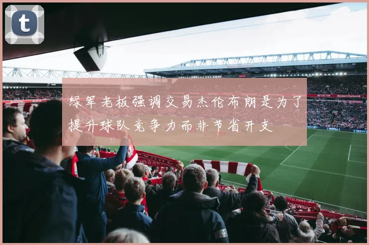 绿军老板强调交易杰伦布朗是为了提升球队竞争力而非节省开支