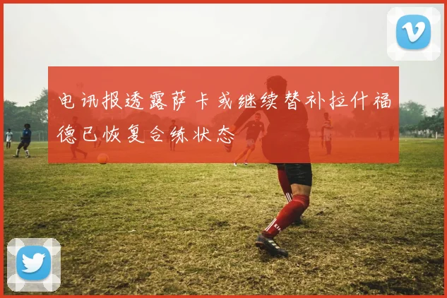 电讯报透露萨卡或继续替补拉什福德已恢复合练状态