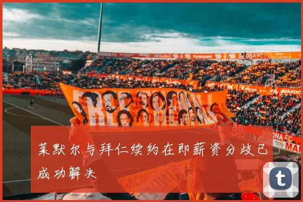莱默尔与拜仁续约在即薪资分歧已成功解决