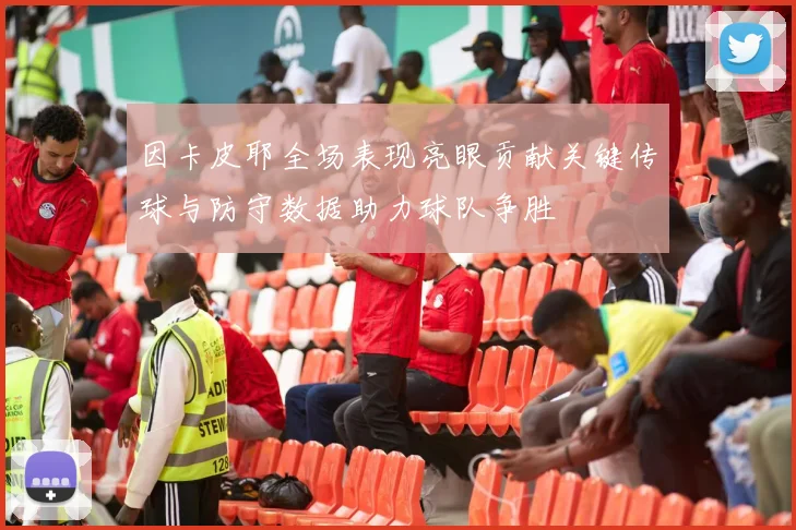 因卡皮耶全场表现亮眼贡献关键传球与防守数据助力球队争胜