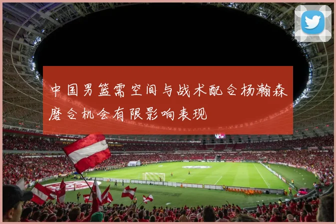 中国男篮需空间与战术配合杨瀚森磨合机会有限影响表现